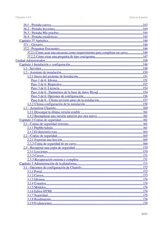 Chamilo 1.8.8  ­  Guía en Español
36.1 ­ Pestaña cursos                                                                                                                      ................................................................................................................   143   
36.2 ­ Pestaña lecciones                                                                                                                 ...........................................................................................................   144   
36.3 ­ Pestaña Mis pruebas                                                                                                            ......................................................................................................   144   
36.4 ­ Pestaña estadísticas                                                                                                             .......................................................................................................   145   
Capítulo 37 Apéndice                                                                                                                         ...................................................................................................................   146   
37.1 ­ Glosario                                                                                                                               .........................................................................................................................   146   
37.2 ­ Preguntas Frecuentes                                                                                                           .....................................................................................................   146   
37.2.1 Cómo usar una encuesta como requerimiento para completar un curso                        ..................   146   
37.2.2 Cómo crear una pregunta de tipo crucigrama                                                                ..........................................................   147   
Unidad Administrador                                                                                                                             .......................................................................................................................   148   
Capítulo 1 Instalación y configuración                                                                                              ........................................................................................   148   
1.1 ­ Servidor                                                                                                                                 ...........................................................................................................................   148   
1.2 ­ Asistente de instalación                                                                                                         ...................................................................................................   150   
1.2.1 Inicio del asistente de Instalación                                                                                     ...............................................................................   151   
Paso 1 de 6: Idioma                                                                                                              ........................................................................................................   151   
Paso 2 de 6: Requisitos                                                                                                        ..................................................................................................   152   
Paso 3 de 6: Licencia                                                                                                           .....................................................................................................   154   
Paso 4 de 6 : Parámetros de la base de datos Mysql                                                            ......................................................   154   
Paso 5 de 6: Opciones de configuración                                                                              ........................................................................   156   
Paso 6 de 6 : Última revisión antes de la instalación                                                           .....................................................   157   
1.2.2 Última configuración de la instalación                                                                            ......................................................................   158   
1.3 ­ Actualizar Chamilo                                                                                                                ..........................................................................................................   160   
1.3.1 Descargar la última versión estable                                                                                  ...........................................................................   161   
1.3.2 Reemplazar una versión anterior por otra nueva                                                              ........................................................   161   
Capítulo 2 Copias de seguridad                                                                                                          ....................................................................................................   161   
2.1 ­ Copias de seguridad externas                                                                                                ..........................................................................................   161   
2.1.1 PhpMyAdmin                                                                                                                   .............................................................................................................   161   
2.1.2 El directorio root                                                                                                              ........................................................................................................   164   
2.2 ­ Copias de seguridad                                                                                                              ........................................................................................................   165   
2.2.1 Exportar una lección                                                                                                        ..................................................................................................   165   
2.2.2 Copia de seguridad de un curso                                                                                       .................................................................................   166   
2.3 ­ Recuperar una copia de seguridad                                                                                        ..................................................................................   170   
2.3.1 Lecciones                                                                                                                         ...................................................................................................................   170   
2.3.2 Cursos                                                                                                                              ........................................................................................................................   171   
2.3.3 Recuperación externa y completa                                                                                    .............................................................................   171   
Capítulo 3 Administración de la plataforma                                                                                      ................................................................................   171   
3.1 ­ Opciones de configuración de Chamilo                                                                                ..........................................................................   172   
3.1.1 Portal                                                                                                                                 ...........................................................................................................................   172   
3.1.2 Cursos                                                                                                                               .........................................................................................................................   173   
3.1.3 Idiomas                                                                                                                             .......................................................................................................................   174   
3.1.4 Usuarios                                                                                                                            ......................................................................................................................   174   
3.1.5 Módulos                                                                                                                            ......................................................................................................................   174   
3.1.6 Editor HTML                                                                                                                    .............................................................................................................   174   
3.1.7 Seguridad                                                                                                                          ....................................................................................................................   175   
3.1.8 Rendimiento                                                                                                                     ...............................................................................................................   176   
3.1.9 Evaluaciones                                                                                                                     ...............................................................................................................   176   
8/253
 