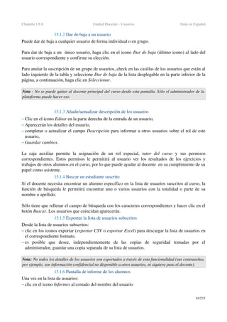 Chamilo 1.8.8 Unidad Docente ­ Usuarios Guía en Español
15.1.2 Dar de baja a un usuario
Puede dar de baja a cualquier usuario de forma individual o en grupo.
Para dar de baja a un  único usuario, haga clic en el icono Dar de baja (último icono) al lado del 
usuario correspondiente y confirme su elección.
Para anular la suscripción de un grupo de usuarios, check en las casillas de los usuarios que están al 
lado izquierdo de la tabla y seleccione Dar de baja de la lista desplegable en la parte inferior de la 
página, a continuación, haga clic en Seleccionar.
Nota : No se puede quitar al docente principal del curso desde esta pantalla. Sólo el administrador de la 
plataforma puede hacer eso.
15.1.3 Añadir/actualizar descripción de los usuarios
– Clic en el icono Editar en la parte derecha de la entrada de un usuario,
– Aparecerán los detalles del usuario,
– completar o actualizar el campo Descripción para informar a otros usuarios sobre el rol de este 
usuario,
– Guardar cambios.
La   caja   auxiliar   permite   la   asignación   de   un   rol   especial,  tutor   del   curso  y   sus   permisos 
correspondientes. Estos permisos le permitirá al usuario ver los resultados de los ejercicios y 
trabajos de otros alumnos en el curso, por lo que puede ayudar al docente  en su cumplimiento de su 
papel como asistente.
15.1.4 Buscar un estudiante suscrito
Si el docente necesita encontrar un alumno específico en la lista de usuarios suscritos al curso, la 
función de búsqueda le permitirá encontrar uno o varios usuarios con la totalidad o parte de su 
nombre o apellido.
Sólo tiene que rellenar el campo de búsqueda con los caracteres correspondientes y hacer clic en el 
botón Buscar. Los usuarios que coincidan aparecerán.
15.1.5 Exportar la lista de usuarios subscritos
Desde la lista de usuarios subscritos:
– clic en los iconos exportar (exportar CSV o exportar Excel) para descargar la lista de usuarios en 
el correspondiente formato,
– es   posible   que   desee,   independientemente   de   las   copias   de   seguridad   tomadas   por   el 
administrador, guardar una copia separada de su lista de usuarios.
Nota: No todos los detalles de los usuarios son exportados a través de esta funcionalidad (sus contraseñas, 
por ejemplo, son información confidencial no disponible a otros usuarios, ni siquiera para el docente).
15.1.6 Pantalla de informe de los alumnos
Una vez en la lista de usuarios: 
– clic en el icono Informes al costado del nombre del usuario
81/253
 