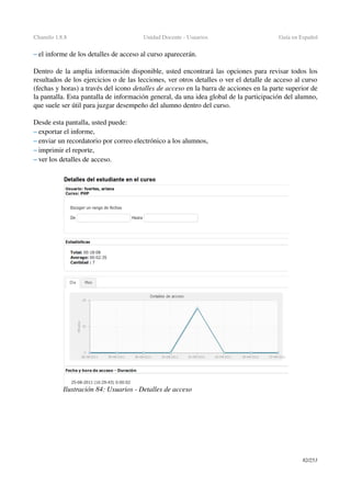 Chamilo 1.8.8 Unidad Docente ­ Usuarios Guía en Español
– el informe de los detalles de acceso al curso aparecerán.
Dentro de la amplia información disponible, usted encontrará las opciones para revisar todos los 
resultados de los ejercicios o de las lecciones, ver otros detalles o ver el detalle de acceso al curso 
(fechas y horas) a través del icono detalles de acceso en la barra de acciones en la parte superior de 
la pantalla. Esta pantalla de información general, da una idea global de la participación del alumno, 
que suele ser útil para juzgar desempeño del alumno dentro del curso.
Desde esta pantalla, usted puede:
– exportar el informe,
– enviar un recordatorio por correo electrónico a los alumnos,
– imprimir el reporte,
– ver los detalles de acceso.
82/253
Ilustración 84: Usuarios ­ Detalles de acceso
 