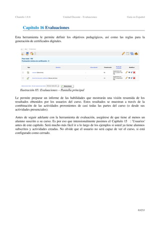 Chamilo 1.8.8 Unidad Docente ­ Evaluaciones Guía en Español
Capítulo 16 Evaluaciones
Esta   herramienta   le   permite   definir   los   objetivos   pedagógicos,   así   como   las   reglas   para   la 
generación de certificados digitales.
Le permite preparar un informe de las habilidades que mostrarán una visión resumida de los 
resultados obtenidos por los usuarios del curso. Estos resultados se muestran a través de la 
combinación de las  actividades provenientes de casi todas las partes del curso (o desde sus 
actividades presenciales).
Antes de seguir adelante con la herramienta de evaluación, asegúrese de que tiene al menos un 
alumno suscrito a su curso. Es por eso que intensionalmente pusimos el Capítulo 15   : 'Usuarios' 
antes de este capítulo. Será mucho más fácil ir a lo largo de los ejemplos si usted ya tiene alumnos 
subscritos y actividades creadas. No olvide que el usuario no será capaz de ver el curso, si está 
configurado como cerrado.
83/253
Ilustración 85: Evaluaciones – Pantalla principal 
 