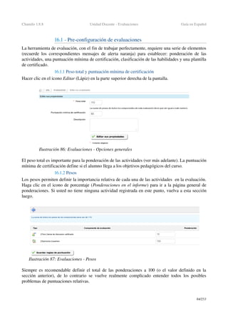 Chamilo 1.8.8 Unidad Docente ­ Evaluaciones Guía en Español
16.1 ­ Pre­configuración de evaluaciones
La herramienta de evaluación, con el fin de trabajar perfectamente, requiere una serie de elementos 
(recuerde los correspondientes mensajes de alerta naranja) para establecer: ponderación de las 
actividades, una puntuación mínima de certificación, clasificación de las habilidades y una plantilla 
de certificado.
16.1.1 Peso total y puntuación mínima de certificación 
Hacer clic en el icono Editar (Lápiz) en la parte superior derecha de la pantalla.
El peso total es importante para la ponderación de las actividades (ver más adelante). La puntuación 
mínima de certificación define si el alumno llega a los objetivos pedagógicos del curso.
16.1.2 Pesos
Los pesos permiten definir la importancia relativa de cada una de las actividades  en la evaluación. 
Haga clic en el icono de porcentaje (Ponderaciones en el informe) para ir a la página general de 
ponderaciones. Si usted no tiene ninguna actividad registrada en este punto, vuelva a esta sección 
luego.
Siempre es recomendable definir el total de las ponderaciones a 100 (o el valor definido en la 
sección anterior), de lo contrario se vuelve realmente complicado entender todos los posibles 
problemas de puntuaciones relativas.
84/253
Ilustración 86: Evaluaciones ­ Opciones generales
Ilustración 87: Evaluaciones ­ Pesos
 