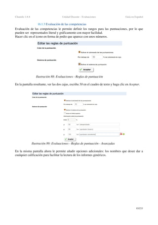 Chamilo 1.8.8 Unidad Docente ­ Evaluaciones Guía en Español
16.1.3 Evaluación de las competencias
Evaluación de las  competencias  le permite definir los rangos para las  puntuaciones, por lo que 
pueden ser  representados literal y gráficamente con mayor facilidad.
Hacer clic en el icono en forma de podio que aparece con unos números.
En la pantalla resultante, ver las dos cajas, escriba 50 en el cuadro de texto y haga clic en Aceptar.
En la misma pantalla ahora le permite añadir opciones adicionales: los nombres que desee dar a 
cualquier calificación para facilitar la lectura de los informes genéricos.
85/253
Ilustración 88: Evaluaciones ­ Reglas de puntuación
Ilustración 89: Evaluaciones ­ Reglas de puntuación ­ Avanzadas
 