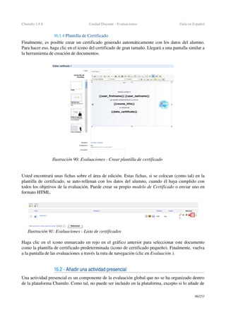 Chamilo 1.8.8 Unidad Docente ­ Evaluaciones Guía en Español
16.1.4 Plantilla de Certificado 
Finalmente, es posible crear un certificado generado automáticamente con los datos del alumno. 
Para hacer eso, haga clic en el icono del certificado de gran tamaño. Llegará a una pantalla similar a 
la herramienta de creación de documentos.
Usted encontrará unas fichas sobre el área de edición. Estas fichas, si se colocan (como tal) en la 
plantilla de certificado, se auto­rellenan con los datos del alumno, cuando él haya cumplido con 
todos los objetivos de la evaluación. Puede crear su propio modelo de Certificado o enviar uno en 
formato HTML.
Haga clic en el icono enmarcado en rojo en el gráfico anterior para seleccionar este documento 
como la plantilla de certificado predeterminada (icono de certificado pequeño). Finalmente, vuelva 
a la pantalla de las evaluaciones a través la ruta de navegación (clic en Evaluación ).
16.2 ­ Añadir una actividad presencial
Una actividad presencial es un componente de la evaluación global que no se ha organizado dentro 
de la plataforma Chamilo. Como tal, no puede ser incluido en la plataforma, excepto si lo añade de 
86/253
Ilustración 90: Evaluaciones ­ Crear plantilla de certificado
Ilustración 91: Evaluaciones ­ Lista de certificados
 