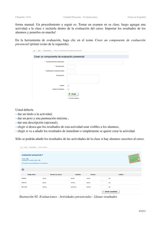 Chamilo 1.8.8 Unidad Docente ­ Evaluaciones Guía en Español
forma manual. Un procedimiento a seguir es: Tomar un examen en su clase, luego agregar una 
actividad a la clase e incluirla dentro de la evaluación del curso. Importar los resultados de los 
alumnos y ponerlos en marcha!
En la herramienta de evaluación, haga clic en el icono  Crear un componente de  evaluación 
presencial (primer icono de la izquierda).
Usted debería
– dar un titulo a la actividad,
– dar un peso y una puntuación máxima ,
– dar una descripción (opcional),
– elegir si desea que los resultados de esta actividad sean visibles a los alumnos,
– elegir si va a añadir los resultados de inmediato o simplemente se quiere crear la actividad.
Sólo se podrán añadir los resultados de las actividades de la clase si hay alumnos suscritos al curso.
87/253
Ilustración 92: Evaluaciones ­ Avtividades presenciales ­ Llenar resultados
 