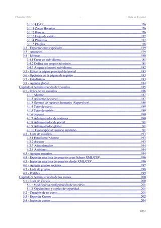 Chamilo 1.8.8  ­  Guía en Español
3.1.10 LDAP                                                                                                                              ........................................................................................................................   176   
3.1.11 Zonas Horarias                                                                                                                ..........................................................................................................   176   
3.1.12 Buscar                                                                                                                             .......................................................................................................................   176   
3.1.13 Hojas de estilo                                                                                                                 ...........................................................................................................   177   
3.1.14 Plantillas                                                                                                                         ...................................................................................................................   177   
3.1.15 Plugins                                                                                                                            ......................................................................................................................   178   
3.2 ­ Exportaciones especiales                                                                                                      ...............................................................................................   179   
3.3 ­ Anuncios                                                                                                                               .........................................................................................................................   179   
3.4 ­ Idiomas                                                                                                                                  ............................................................................................................................   180   
3.4.1 Crear un sub­idioma                                                                                                         ...................................................................................................   181   
3.4.2 Defina sus propios términos                                                                                            ......................................................................................   181   
3.4.3 Asignar el nuevo sub­idioma                                                                                           .....................................................................................   182   
3.5 ­ Editar la página principal del portal                                                                                      ...............................................................................   183   
3.6 ­ Opciones de la página de registro                                                                                         ..................................................................................   183   
3.7 ­ Estadísticas                                                                                                                            ......................................................................................................................   183   
3.8 ­ Agenda global                                                                                                                       ................................................................................................................   184   
Capítulo 4 Administración de Usuarios                                                                                             .......................................................................................   185   
4.1 ­ Roles de los usuarios                                                                                                             ......................................................................................................   186   
4.1.1 Alumno                                                                                                                             .......................................................................................................................   187   
4.1.2 Asistente de curso                                                                                                             ......................................................................................................   187   
4.1.3 Gerente de recursos humanos (Supervisor)                                                                     ...............................................................   188   
4.1.4 Tutor de curso                                                                                                                   .............................................................................................................   189   
4.1.5 Tutor de sesión                                                                                                                 ..........................................................................................................   189   
4.1.6 docente                                                                                                                             .......................................................................................................................   190   
4.1.7 Administrador de sesiones                                                                                               ........................................................................................   190   
4.1.8 Administrador de portal                                                                                                    ..............................................................................................   191   
4.1.9 Administrador global                                                                                                        ..................................................................................................   191   
4.1.10 Caso especial: usuario anónimo                                                                                      ................................................................................   191   
4.2 ­ Lista de usuarios                                                                                                                   .............................................................................................................   193   
4.2.1 Estudiante/Alumno                                                                                                          ...................................................................................................   193   
4.2.2 docente                                                                                                                             ......................................................................................................................   193   
4.2.3 Administrador                                                                                                                  ............................................................................................................   194   
4.2.4 Anónimo                                                                                                                          ....................................................................................................................   194   
4.3 ­ Agregar usuarios                                                                                                                   .............................................................................................................   194   
4.4 ­ Exportar una lista de usuarios a un fichero XML/CSV                                                        ..................................................   196   
4.5 ­ Importar una lista de usuarios desde XML/CSV                                                                  ............................................................   196   
4.6 ­ Agregar grupos sociales                                                                                                        ..................................................................................................   197   
4.7 ­ Lista de grupos                                                                                                                      ................................................................................................................   198   
4.8 ­ Perfiles                                                                                                                                  ............................................................................................................................   199   
Capítulo 5 Administración de los cursos                                                                                           .....................................................................................   200   
5.1 ­ Lista de Cursos                                                                                                                      ...............................................................................................................   200   
5.1.1 Modificar la configuración de un curso                                                                           .....................................................................   201   
5.1.2 Seguimiento y copias de seguridad                                                                                  ............................................................................   201   
5.2 ­ Creación de un curso                                                                                                             .......................................................................................................   201   
5.3 ­ Exportar Cursos                                                                                                                    .............................................................................................................   202   
5.4 ­ Importar cursos                                                                                                                     ..............................................................................................................   204   
9/253
 