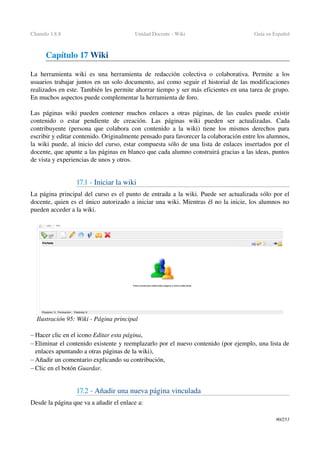 Chamilo 1.8.8 Unidad Docente ­ Wiki Guía en Español
Capítulo 17 Wiki
La herramienta wiki es una herramienta de  redacción colectiva  o colaborativa. Permite a los 
usuarios trabajar juntos en un solo documento, así como seguir el historial de las modificaciones 
realizados en este. También les permite ahorrar tiempo y ser más eficientes en una tarea de grupo. 
En muchos aspectos puede complementar la herramienta de foro.
Las páginas wiki pueden contener muchos enlaces a otras páginas, de las cuales puede existir 
contenido   o   estar   pendiente   de   creación.   Las   páginas   wiki   pueden   ser   actualizadas.   Cada 
contribuyente (persona que colabora con contenido a la wiki) tiene los mismos derechos para 
escribir y editar contenido. Originalmente pensado para favorecer la colaboración entre los alumnos, 
la wiki puede, al inicio del curso, estar compuesta sólo de una lista de enlaces insertados por el 
docente, que apunte a las páginas en blanco que cada alumno construirá gracias a las ideas, puntos 
de vista y experiencias de unos y otros.
17.1 ­ Iniciar la wiki
La página principal del curso es el punto de entrada a la wiki. Puede ser actualizada sólo por el 
docente, quien es el único autorizado a iniciar una wiki. Mientras él no la inicie, los alumnos no 
pueden acceder a la wiki.
– Hacer clic en el icono Editar esta página,
– Eliminar el contenido existente y reemplazarlo por el nuevo contenido (por ejemplo, una lista de 
enlaces apuntando a otras páginas de la wiki),
– Añadir un comentario explicando su contribución,
– Clic en el botón Guardar.
17.2 ­ Añadir una nueva página vinculada
Desde la página que va a añadir el enlace a:
90/253
Ilustración 95: Wiki ­ Página principal
 