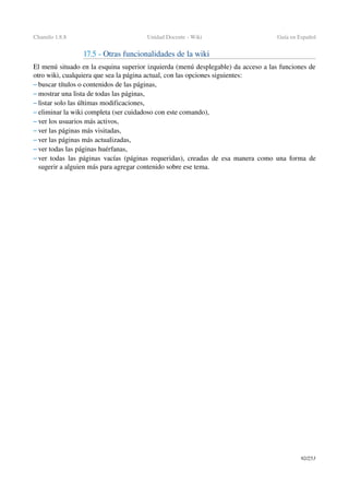 Chamilo 1.8.8 Unidad Docente ­ Wiki Guía en Español
17.5 ­ Otras funcionalidades de la wiki 
El menú situado en la esquina superior izquierda (menú desplegable) da acceso a las funciones de 
otro wiki, cualquiera que sea la página actual, con las opciones siguientes:
– buscar títulos o contenidos de las páginas,
– mostrar una lista de todas las páginas,
– listar solo las últimas modificaciones,
– eliminar la wiki completa (ser cuidadoso con este comando),
– ver los usuarios más activos,
– ver las páginas más visitadas,
– ver las páginas más actualizadas,
– ver todas las páginas huérfanas,
– ver todas las páginas vacías (páginas requeridas), creadas de esa manera como una forma de 
sugerir a alguien más para agregar contenido sobre ese tema.
92/253
 
