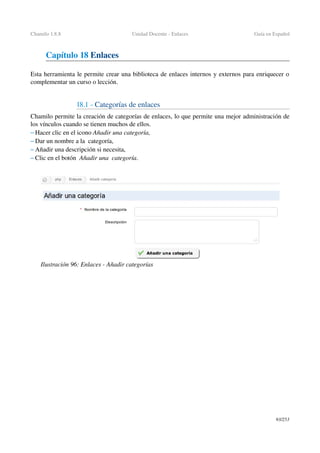 Chamilo 1.8.8 Unidad Docente ­ Enlaces Guía en Español
Capítulo 18 Enlaces
Esta herramienta le permite crear una biblioteca de enlaces internos y externos para enriquecer o 
complementar un curso o lección.
18.1 ­ Categorías de enlaces
Chamilo permite la creación de categorías de enlaces, lo que permite una mejor administración de 
los vínculos cuando se tienen muchos de ellos.
– Hacer clic en el icono Añadir una categoría,
– Dar un nombre a la  categoría,
– Añadir una descripción si necesita,
– Clic en el botón  Añadir una  categoría.
93/253
Ilustración 96: Enlaces ­ Añadir categorías
 