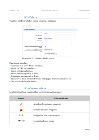 Chamilo 1.8.8 Unidad Docente ­ Enlaces Guía en Español
18.2 ­ Enlaces
Un enlace puede ser añadido en una categoría o en la raíz:
Para agregar un enlace:
– Hacer clic en el icono Añadir un enlace,
– Añadir las URL de los enlaces,
– Dar un texto para el enlace,
– Añadir una descripción si lo desea,
– Seleccionar una categoría si desea,
– Seleccione si desea mostrar el vínculo en la página de inicio del curso o no,
– Clic en el botón Guardar enlace.
18.3 ­ Gestionar enlaces
La administración de enlaces utiliza los iconos de acción usuales:
Iconos  Funcionalidades
Actualizar los enlaces o categorías
Eliminar enlaces o categorías
Reorganizar enlaces y categorías
Mostrar/ocultar un enlace
94/253
Ilustración 97: Enlaces ­ Añadir enlace
 
