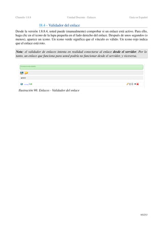 Chamilo 1.8.8 Unidad Docente ­ Enlaces Guía en Español
18.4 ­ Validador del enlace
Desde la versión 1.8.8.4, usted puede (manualmente) comprobar si un enlace está activo. Para ello, 
haga clic en el icono de la lupa pequeña en el lado derecho del enlace. Después de unos segundos (o 
menos), aparece un icono. Un icono verde significa que el vínculo es válido. Un icono rojo indica 
que el enlace está roto.
Nota: el validador de enlaces intenta en realidad conectarse al enlace desde el servidor. Por lo 
tanto, un enlace que funciona para usted podría no funcionar desde el servidor, y viceversa.
95/253
Ilustración 98: Enlaces ­ Validador del enlace
 