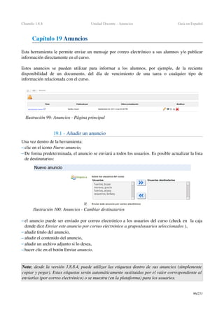 Chamilo 1.8.8 Unidad Docente ­ Anuncios Guía en Español
Capítulo 19 Anuncios
Esta herramienta le permite enviar un mensaje por correo electrónico a sus alumnos y/o publicar 
información directamente en el curso.
Estos   anuncios  se  pueden   utilizar  para   informar   a  los   alumnos,   por  ejemplo,  de  la   reciente 
disponibilidad   de   un   documento,   del   día   de   vencimiento   de   una   tarea   o   cualquier   tipo   de 
información relacionada con el curso.
19.1 ­ Añadir un anuncio
Una vez dentro de la herramienta:
– clic en el icono Nuevo anuncio,
– De forma predeterminada, el anuncio se enviará a todos los usuarios. Es posible actualizar la lista 
de destinatarios:
– el anuncio puede ser enviado por correo electrónico a los usuarios del curso (check en  la caja 
donde dice Enviar este anuncio por correo electrónico a grupos/usuarios seleccionados ),
– añadir titulo del anuncio,
– añadir el contenido del anuncio,
– añadir un archivo adjunto si lo desea,
– hacer clic en el botón Enviar anuncio.
Nota: desde la versión 1.8.8.4, puede utilizar las etiquetas dentro de sus anuncios (simplemente 
copiar y pegar). Estas etiquetas serán automáticamente sustituidas por el valor correspondiente al  
enviarlas (por correo electrónico) o se muestra (en la plataforma) para los usuarios.
96/253
Ilustración 99: Anuncios ­ Página principal
Ilustración 100: Anuncios ­ Cambiar destinatarios
 