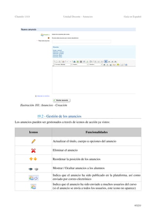 Chamilo 1.8.8 Unidad Docente ­ Anuncios Guía en Español
19.2 ­ Gestión de los anuncios
Los anuncios pueden ser gestionados a través de iconos de acción ya vistos:
Iconos Funcionalidades
Actualizar el titulo, cuerpo u opciones del anuncio
Eliminar el anuncio
Reordenar la posición de los anuncios
Mostrar / Ocultar anuncios a los alumnos
Indica que el anuncio ha sido publicado en la plataforma, así como 
enviado por correo electrónico
Indica que el anuncio ha sido enviado a muchos usuarios del curso  
(si el anuncio se envía a todos los usuarios, este icono no aparece)
97/253
Ilustración 101: Anuncios ­ Creación
 