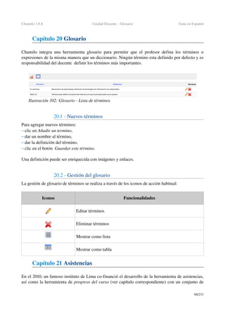 Chamilo 1.8.8 Unidad Docente ­ Glosario Guía en Español
Capítulo 20 Glosario
Chamilo integra una herramienta glosario para permitir que el profesor defina los términos o 
expresiones de la misma manera que un diccionario. Ningún término esta definido por defecto y es 
responsabilidad del docente  definir los términos más importantes.
20.1 ­ Nuevos términos
Para agregar nuevos términos:
– clic en Añadir un termino,
– dar un nombre al término,
– dar la definición del término,
– clic en el botón  Guardar este término.
Una definición puede ser enriquecida con imágenes y enlaces.
20.2 ­ Gestión del glosario 
La gestión de glosario de términos se realiza a través de los iconos de acción habitual:
Iconos Funcionalidades
Editar términos
Eliminar términos
Mostrar como lista
Mostrar como tabla
Capítulo 21 Asistencias
En el 2010, un famoso instituto de Lima co­financió el desarrollo de la herramienta de asistencias, 
así como la herramienta de progreso del curso (ver capítulo correspondiente) con un conjunto de 
98/253
Ilustración 102: Glosario ­ Lista de términos
 