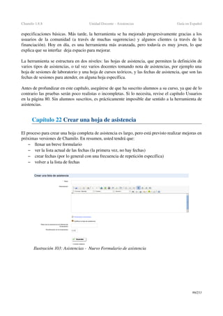 Chamilo 1.8.8 Unidad Docente ­ Asistencias Guía en Español
especificaciones básicas. Más tarde, la herramienta se ha mejorado progresivamente gracias a los 
usuarios de la comunidad (a través de muchas sugerencias) y algunos clientes (a través de la 
financiación). Hoy en día, es una herramienta más avanzada, pero todavía es muy joven, lo que 
explica que su interfaz  deja espacio para mejorar.
La herramienta se estructura en dos niveles: las hojas de asistencia, que permiten la definición de 
varios tipos de asistencias, o tal vez varios docentes tomando nota de asistencias, por ejemplo una 
hoja de sesiones de laboratorio y una hoja de cursos teóricos, y las fechas de asistencia, que son las 
fechas de sesiones para atender, en alguna hoja específica.
Antes de profundizar en este capítulo, asegúrese de que ha suscrito alumnos a su curso, ya que de lo 
contrario las pruebas serán poco realistas o incompletas. Si lo necesita, revise el capítulo Usuarios 
en la página 80. Sin alumnos suscritos, es prácticamente imposible dar sentido a la herramienta de 
asistencias.
Capítulo 22 Crear una hoja de asistencia 
El proceso para crear una hoja completa de asistencia es largo, pero está previsto realizar mejoras en 
próximas versiones de Chamilo. En resumen, usted tendrá que:
– llenar un breve formulario
– ver la lista actual de las fechas (la primera vez, no hay fechas)
– crear fechas (por lo general con una frecuencia de repetición específica)
– volver a la lista de fechas
99/253
Ilustración 103: Asistencias ­  Nuevo Formulario de asistencia
 