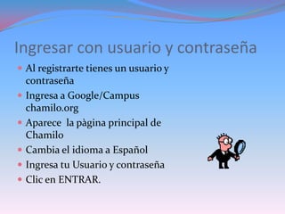Ingresar con usuario y contraseña
 Al registrarte tienes un usuario y
    contraseña
   Ingresa a Google/Campus
    chamilo.org
   Aparece la pàgina principal de
    Chamilo
   Cambia el idioma a Español
   Ingresa tu Usuario y contraseña
   Clic en ENTRAR.
 
