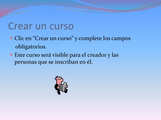 Crear un curso
 Clic en “Crear un curso” y complete los campos
  obligatorios.
 Este curso será visible para el creador y las
  personas que se inscriban en él.
 