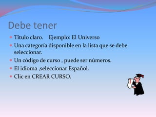 Debe tener
 Título claro.    Ejemplo: El Universo
   Una categoría disponible en la lista que se debe
    seleccionar.
   Un código de curso , puede ser números.
   El idioma ,seleccionar Español.
   Clic en CREAR CURSO.
 