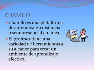 CHAMILO
 Chamilo es una plataforma
  de aprendizaje a distancia
  o semipresencial en linea.
 El profesor tiene una
  variedad de herramientas a
  su alcance para crear un
  ambiente de aprendizaje
  efectivo.
 