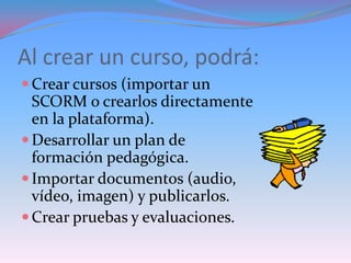 Al crear un curso, podrá:
 Crear cursos (importar un
  SCORM o crearlos directamente
  en la plataforma).
 Desarrollar un plan de
  formación pedagógica.
 Importar documentos (audio,
  vídeo, imagen) y publicarlos.
 Crear pruebas y evaluaciones.
 