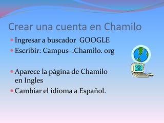Crear una cuenta en Chamilo
 Ingresar a buscador GOOGLE
 Escribir: Campus .Chamilo. org


 Aparece la página de Chamilo
  en Ingles
 Cambiar el idioma a Español.
 