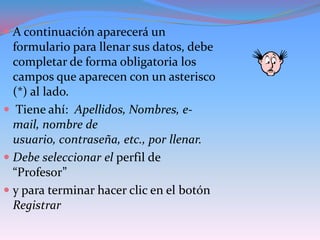  A continuación aparecerá un
  formulario para llenar sus datos, debe
  completar de forma obligatoria los
  campos que aparecen con un asterisco
  (*) al lado.
 Tiene ahí: Apellidos, Nombres, e-
  mail, nombre de
  usuario, contraseña, etc., por llenar.
 Debe seleccionar el perfil de
  “Profesor”
 y para terminar hacer clic en el botón
  Registrar
 