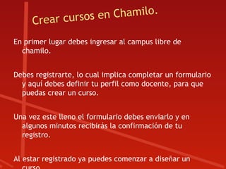 ear cursos e n Chamilo.
     Cr
En primer lugar debes ingresar al campus libre de
  chamilo.


Debes registrarte, lo cual implica completar un formulario
  y aquí debes definir tu perfil como docente, para que
  puedas crear un curso.


Una vez este lleno el formulario debes enviarlo y en
  algunos minutos recibirás la confirmación de tu
  registro.


Al estar registrado ya puedes comenzar a diseñar un
 