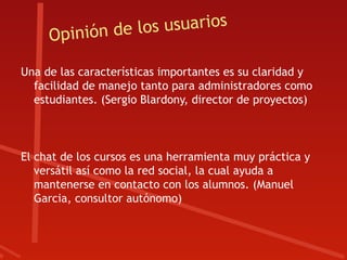 pinión de los usuarios
     O
Una de las características importantes es su claridad y
  facilidad de manejo tanto para administradores como
  estudiantes. (Sergio Blardony, director de proyectos)



El chat de los cursos es una herramienta muy práctica y
   versátil así como la red social, la cual ayuda a
   mantenerse en contacto con los alumnos. (Manuel
   Garcia, consultor autónomo)
 