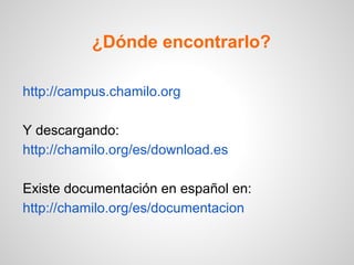 ¿Dónde encontrarlo?
http://campus.chamilo.org
Y descargando:
http://chamilo.org/es/download.es
Existe documentación en español en:
http://chamilo.org/es/documentacion
 