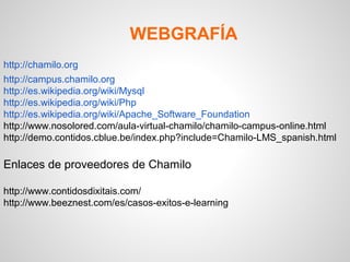 WEBGRAFÍA
http://chamilo.org
http://campus.chamilo.org
http://es.wikipedia.org/wiki/Mysql
http://es.wikipedia.org/wiki/Php
http://es.wikipedia.org/wiki/Apache_Software_Foundation
http://www.nosolored.com/aula-virtual-chamilo/chamilo-campus-online.html
http://demo.contidos.cblue.be/index.php?include=Chamilo-LMS_spanish.html
 
Enlaces de proveedores de Chamilo 
 
http://www.contidosdixitais.com/
http://www.beeznest.com/es/casos-exitos-e-learning
 