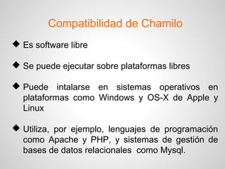 Compatibilidad de Chamilo
 Es software libre
 Se puede ejecutar sobre plataformas libres
 Puede intalarse en sistemas operativos en
plataformas como Windows y OS-X de Apple y
Linux
 Utiliza, por ejemplo, lenguajes de programación
como Apache y PHP, y sistemas de gestión de
bases de datos relacionales como Mysql.
 