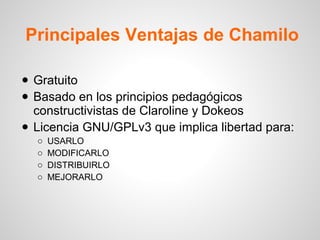 Principales Ventajas de Chamilo
• Gratuito
• Basado en los principios pedagógicos
constructivistas de Claroline y Dokeos
• Licencia GNU/GPLv3 que implica libertad para:
o USARLO
o MODIFICARLO
o DISTRIBUIRLO
o MEJORARLO
 