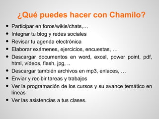 ¿Qué puedes hacer con Chamilo?
• Participar en foros/wikis/chats,…
• Integrar tu blog y redes sociales
• Revisar tu agenda electrónica
• Elaborar exámenes, ejercicios, encuestas, …
• Descargar documentos en word, excel, power point, pdf,
html, vídeos, flash, jpg, ..
• Descargar también archivos en mp3, enlaces, …
• Enviar y recibir tareas y trabajos
• Ver la programación de los cursos y su avance temático en
líneas
• Ver las asistencias a tus clases.
 