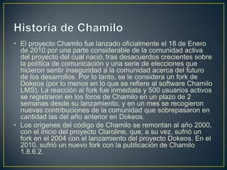• El proyecto Chamilo fue lanzado oficialmente el 18 de Enero
  de 2010 por una parte considerable de la comunidad activa
  del proyecto del cual nació, tras desacuerdos crecientes sobre
  la política de comunicación y una serie de elecciones que
  hicieron sentir inseguridad a la comunidad acerca del futuro
  de los desarrollos. Por lo tanto, se le considera un fork de
  Dokeos (por lo menos en lo que se refiere al software Chamilo
  LMS). La reacción al fork fue inmediata y 500 usuarios activos
  se registraron en los foros de Chamilo en un plazo de 2
  semanas desde su lanzamiento, y en un mes se recogieron
  nuevas contribuciones de la comunidad que sobrepasaron en
  cantidad las del año anterior en Dokeos.
• Los orígenes del código de Chamilo se remontan al año 2000,
  con el inicio del proyecto Claroline, que, a su vez, sufrió un
  fork en el 2004 con el lanzamiento del proyecto Dokeos. En el
  2010, sufrió un nuevo fork con la publicación de Chamilo
  1.8.6.2.
 