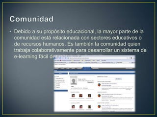 • Debido a su propósito educacional, la mayor parte de la
  comunidad está relacionada con sectores educativos o
  de recursos humanos. Es también la comunidad quien
  trabaja colaborativamente para desarrollar un sistema de
  e-learning fácil de usar.
 