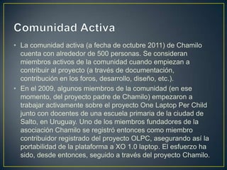 • La comunidad activa (a fecha de octubre 2011) de Chamilo
  cuenta con alrededor de 500 personas. Se consideran
  miembros activos de la comunidad cuando empiezan a
  contribuir al proyecto (a través de documentación,
  contribución en los foros, desarrollo, diseño, etc.).
• En el 2009, algunos miembros de la comunidad (en ese
  momento, del proyecto padre de Chamilo) empezaron a
  trabajar activamente sobre el proyecto One Laptop Per Child
  junto con docentes de una escuela primaria de la ciudad de
  Salto, en Uruguay. Uno de los miembros fundadores de la
  asociación Chamilo se registró entonces como miembro
  contribuidor registrado del proyecto OLPC, asegurando así la
  portabilidad de la plataforma a XO 1.0 laptop. El esfuerzo ha
  sido, desde entonces, seguido a través del proyecto Chamilo.
 
