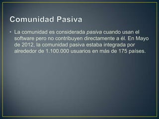 • La comunidad es considerada pasiva cuando usan el
  software pero no contribuyen directamente a él. En Mayo
  de 2012, la comunidad pasiva estaba integrada por
  alrededor de 1.100.000 usuarios en más de 175 países.
 