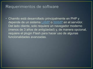 • Chamilo está desarrollado principalmente en PHP y
  depende de un sistema LAMP o WAMP en el servidor.
  Del lado cliente, solo requiere un navegador moderno
  (menos de 3 años de antigüedad) y, de manera opcional,
  requiere el plugin Flash para hacer uso de algunas
  funcionalidades avanzadas.
 