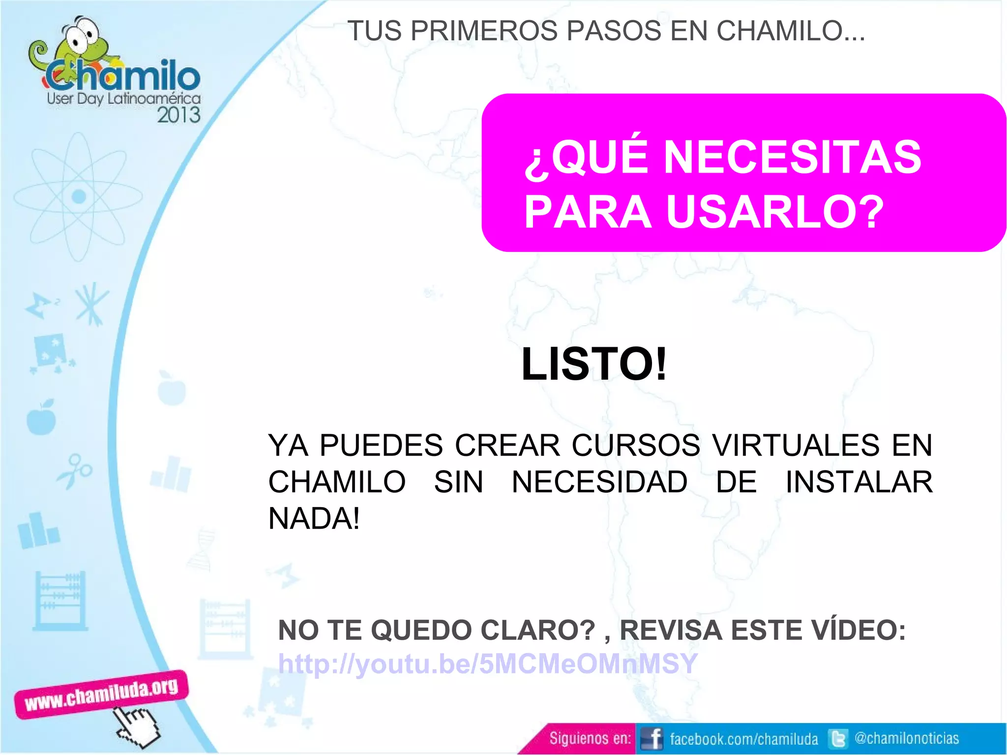 ¿QUÉ NECESITAS
PARA USARLO?
LISTO!
YA PUEDES CREAR CURSOS VIRTUALES EN
CHAMILO SIN NECESIDAD DE INSTALAR
NADA!
NO TE QUEDO CLARO? , REVISA ESTE VÍDEO:
http://youtu.be/5MCMeOMnMSY
TUS PRIMEROS PASOS EN CHAMILO...
 