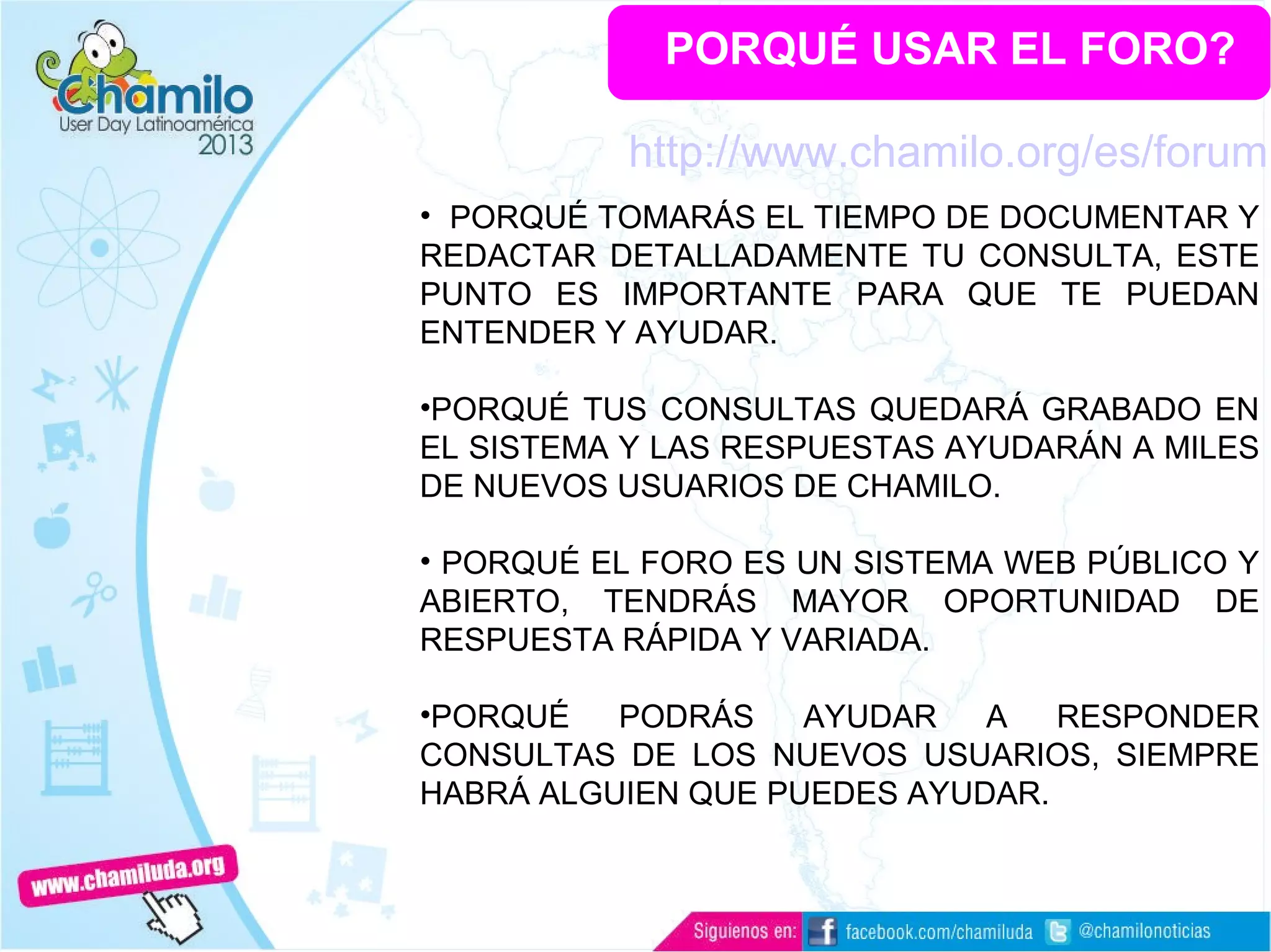 PORQUÉ USAR EL FORO?
• PORQUÉ TOMARÁS EL TIEMPO DE DOCUMENTAR Y
REDACTAR DETALLADAMENTE TU CONSULTA, ESTE
PUNTO ES IMPORTANTE PARA QUE TE PUEDAN
ENTENDER Y AYUDAR.
•PORQUÉ TUS CONSULTAS QUEDARÁ GRABADO EN
EL SISTEMA Y LAS RESPUESTAS AYUDARÁN A MILES
DE NUEVOS USUARIOS DE CHAMILO.
• PORQUÉ EL FORO ES UN SISTEMA WEB PÚBLICO Y
ABIERTO, TENDRÁS MAYOR OPORTUNIDAD DE
RESPUESTA RÁPIDA Y VARIADA.
•PORQUÉ PODRÁS AYUDAR A RESPONDER
CONSULTAS DE LOS NUEVOS USUARIOS, SIEMPRE
HABRÁ ALGUIEN QUE PUEDES AYUDAR.
http://www.chamilo.org/es/forum
 