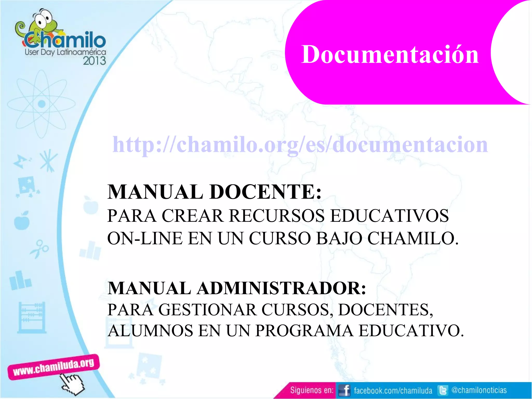 http://chamilo.org/es/documentacion
MANUAL DOCENTE:
PARA CREAR RECURSOS EDUCATIVOS
ON-LINE EN UN CURSO BAJO CHAMILO.
MANUAL ADMINISTRADOR:
PARA GESTIONAR CURSOS, DOCENTES,
ALUMNOS EN UN PROGRAMA EDUCATIVO.
Documentación
 