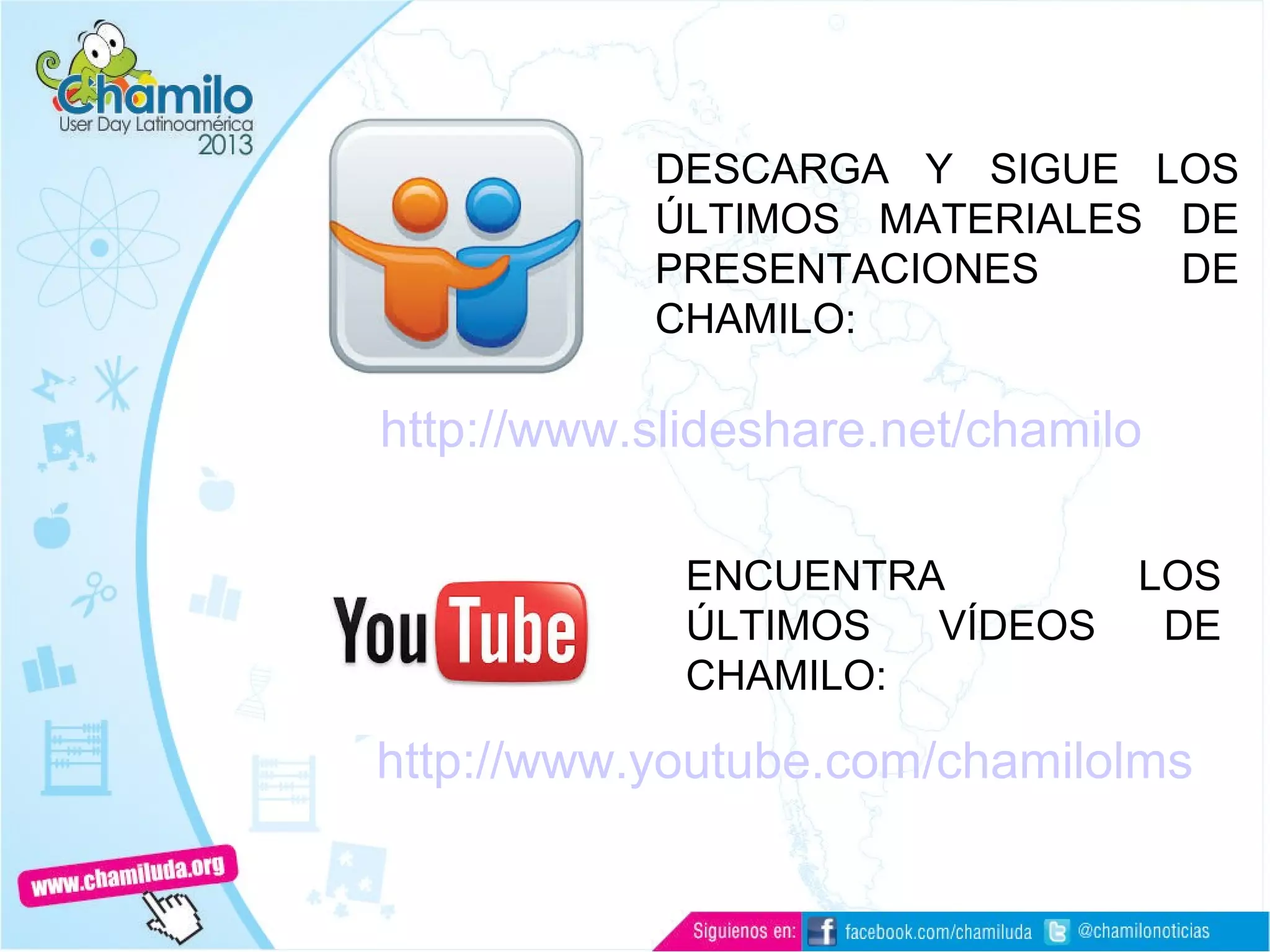 Documentación
http://www.slideshare.net/chamilo
DESCARGA Y SIGUE LOS
ÚLTIMOS MATERIALES DE
PRESENTACIONES DE
CHAMILO:
ENCUENTRA LOS
ÚLTIMOS VÍDEOS DE
CHAMILO:
http://www.youtube.com/chamilolms
 