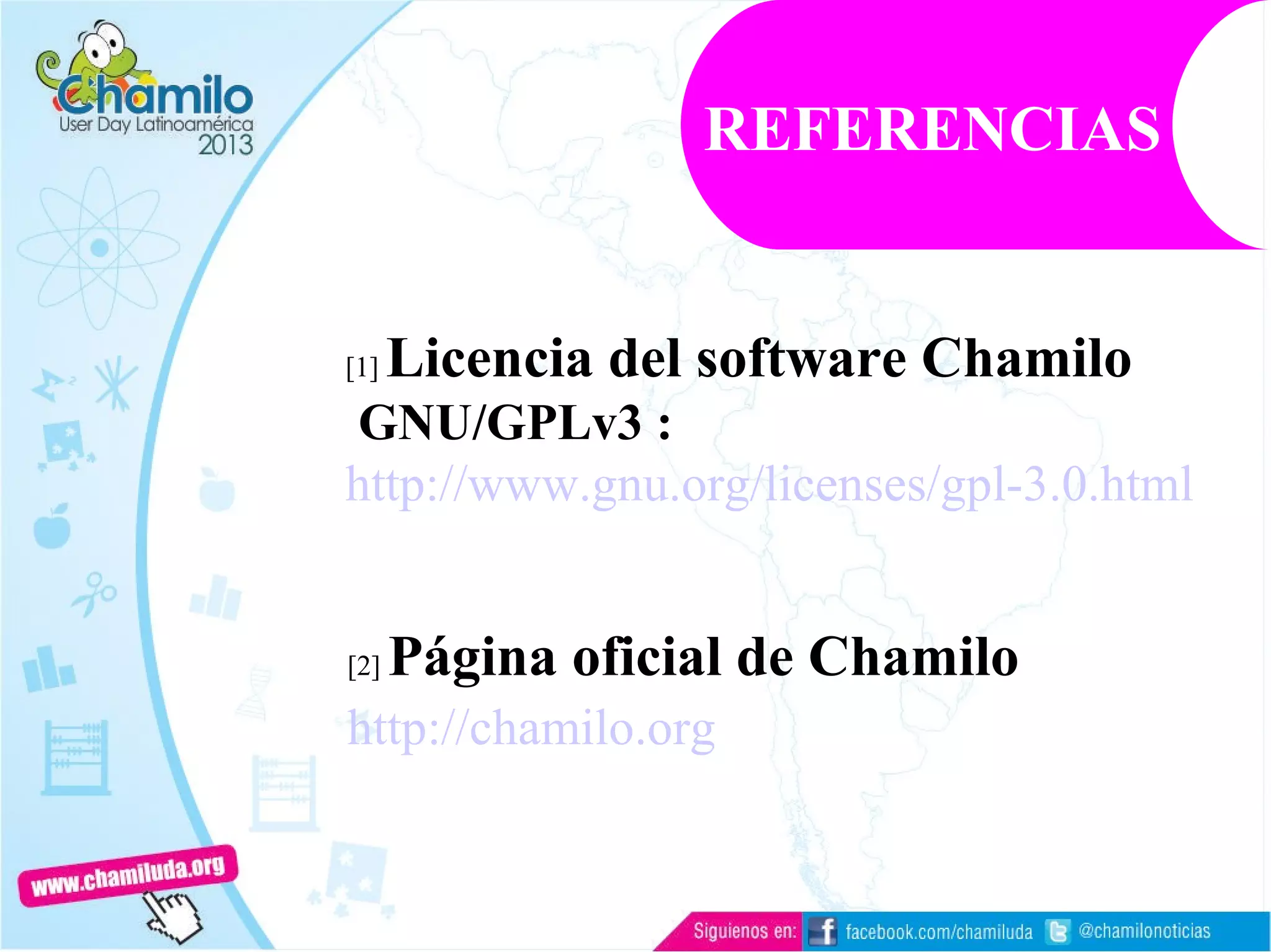 [1] Licencia del software Chamilo
GNU/GPLv3 :
http://www.gnu.org/licenses/gpl-3.0.html
[2] Página oficial de Chamilo
http://chamilo.org
REFERENCIAS
 