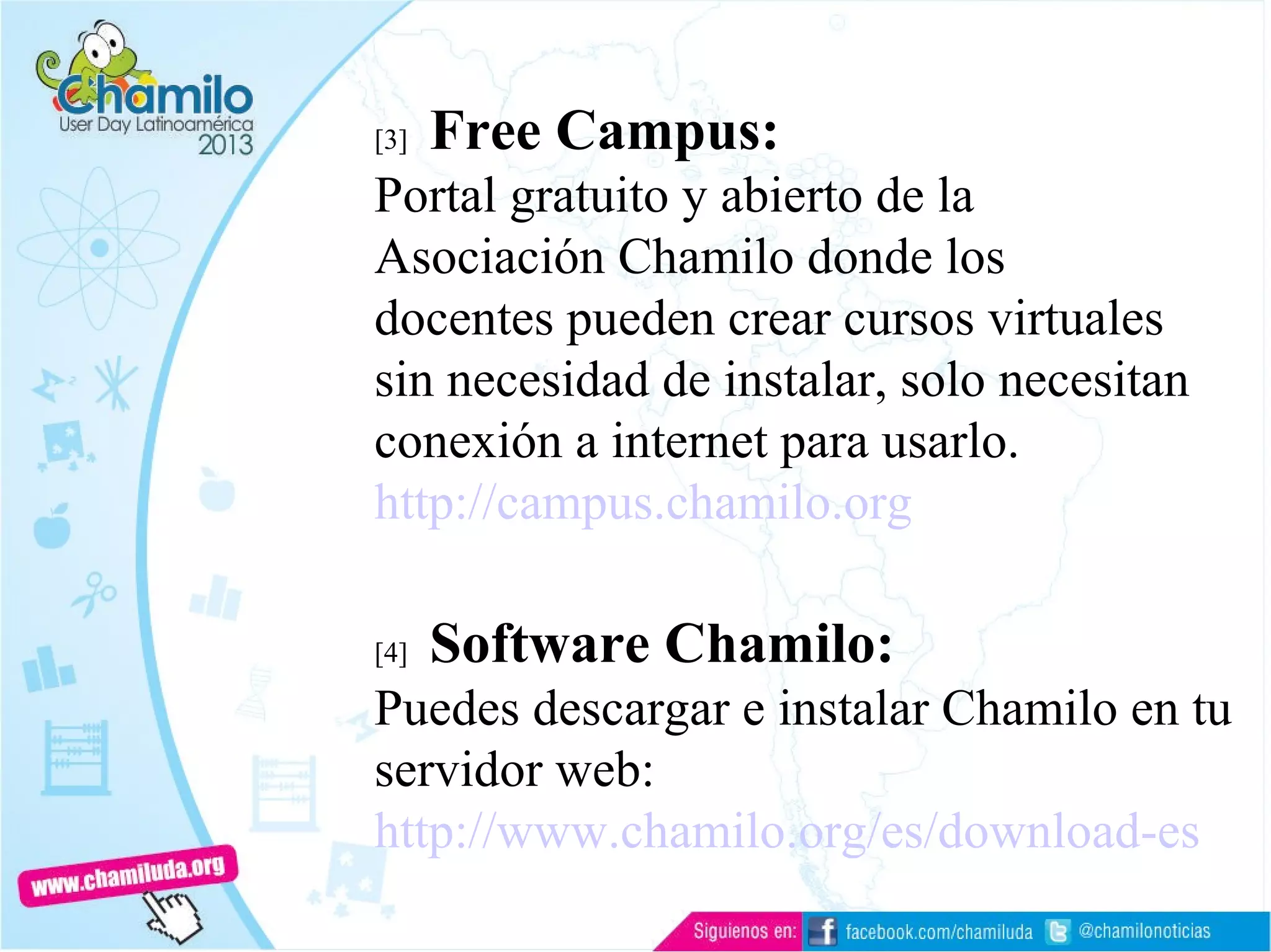 [3] Free Campus:
Portal gratuito y abierto de la
Asociación Chamilo donde los
docentes pueden crear cursos virtuales
sin necesidad de instalar, solo necesitan
conexión a internet para usarlo.
http://campus.chamilo.org
[4] Software Chamilo:
Puedes descargar e instalar Chamilo en tu
servidor web:
http://www.chamilo.org/es/download-es
 