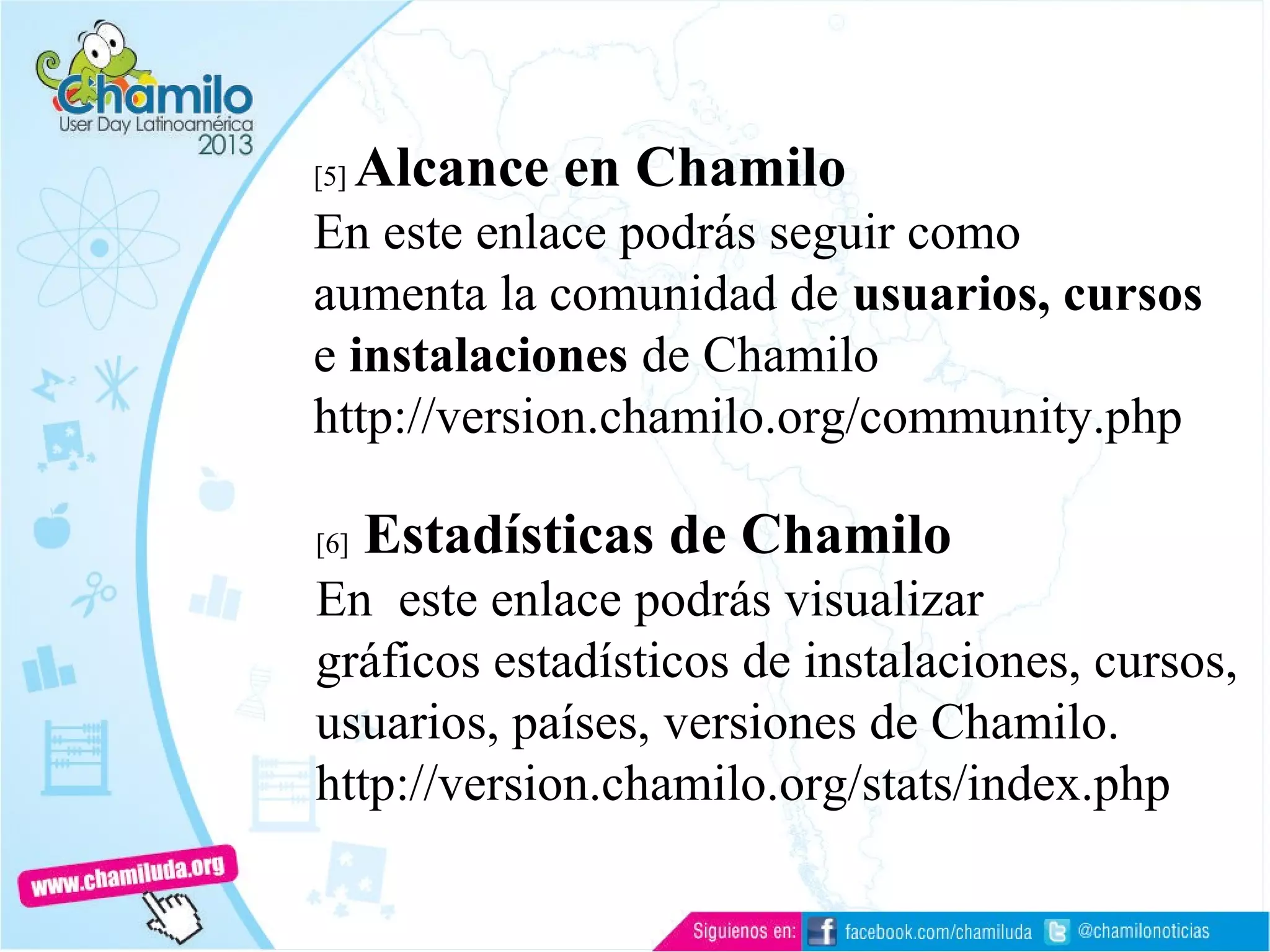 [5] Alcance en Chamilo
En este enlace podrás seguir como
aumenta la comunidad de usuarios, cursos
e instalaciones de Chamilo
http://version.chamilo.org/community.php
[6] Estadísticas de Chamilo
En este enlace podrás visualizar
gráficos estadísticos de instalaciones, cursos,
usuarios, países, versiones de Chamilo.
http://version.chamilo.org/stats/index.php
 