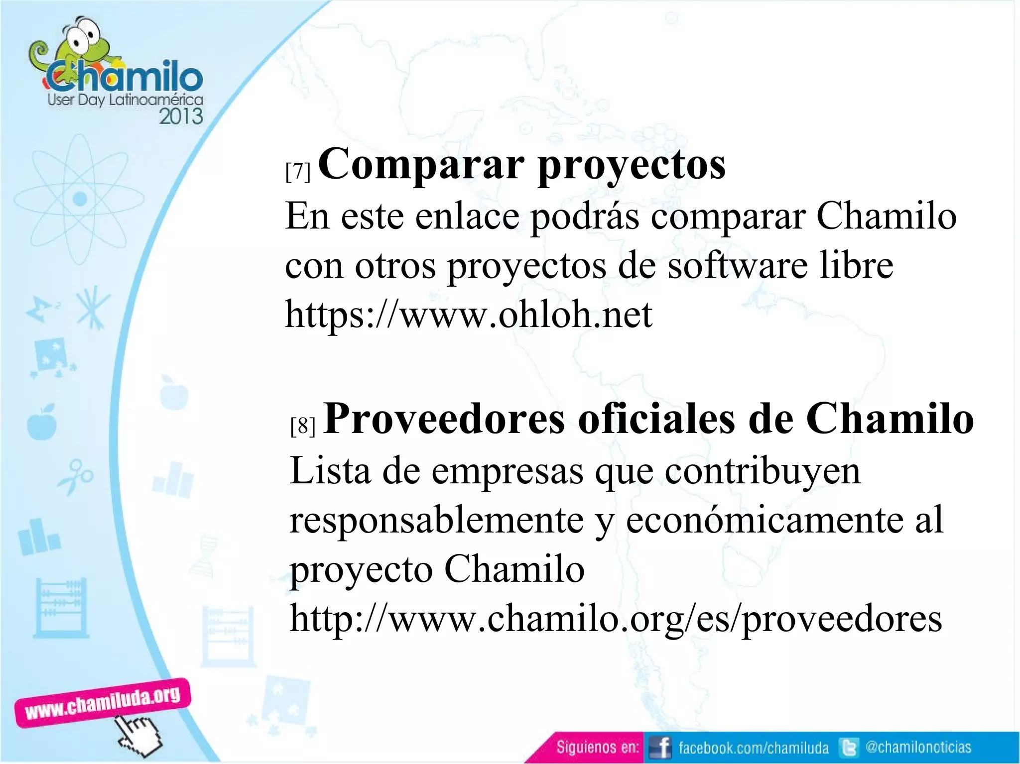 [7] Comparar proyectos
En este enlace podrás comparar Chamilo
con otros proyectos de software libre
https://www.ohloh.net
[8] Proveedores oficiales de Chamilo
Lista de empresas que contribuyen
responsablemente y económicamente al
proyecto Chamilo
http://www.chamilo.org/es/proveedores
 