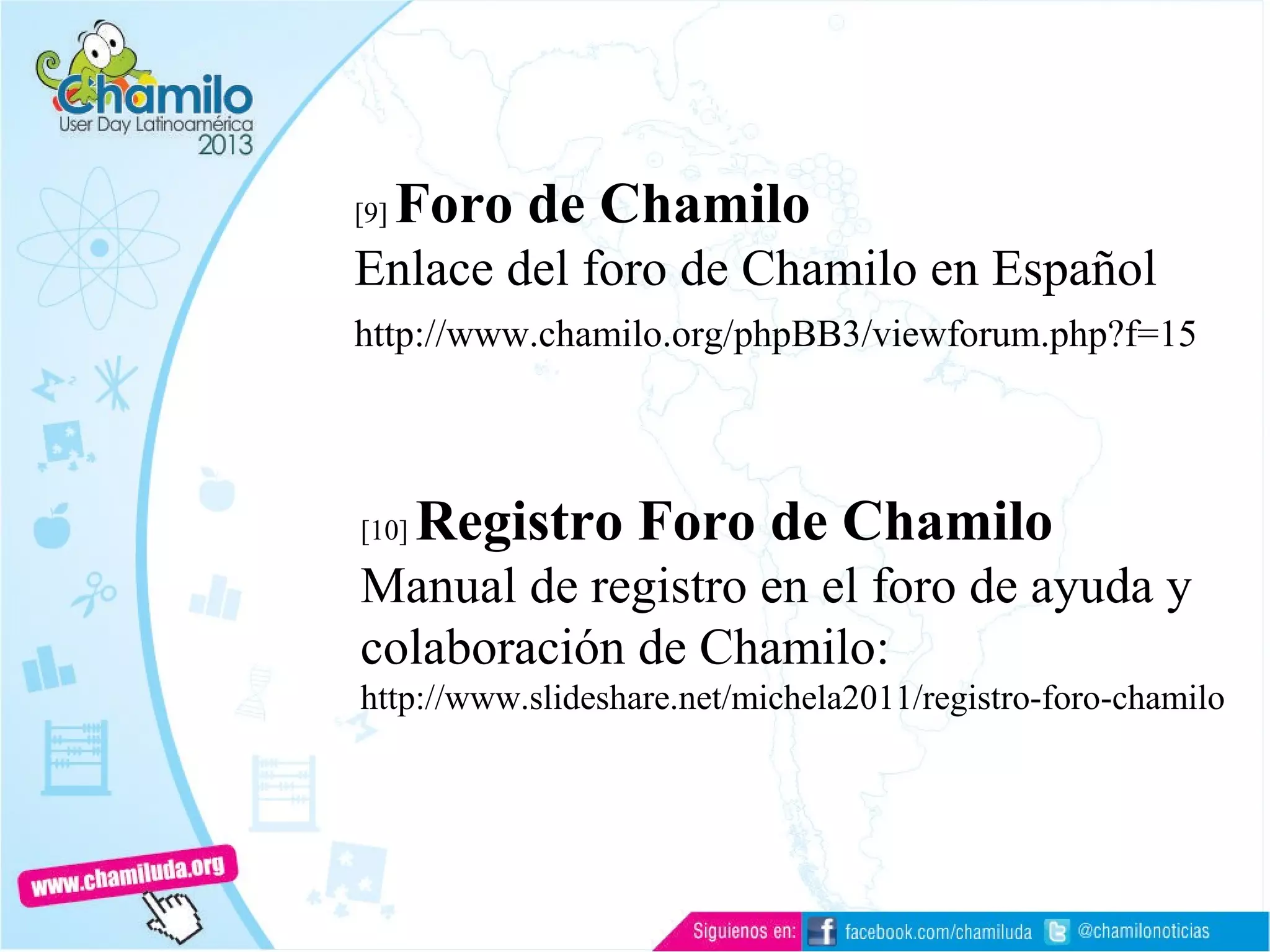 [9] Foro de Chamilo
Enlace del foro de Chamilo en Español
http://www.chamilo.org/phpBB3/viewforum.php?f=15
[10] Registro Foro de Chamilo
Manual de registro en el foro de ayuda y
colaboración de Chamilo:
http://www.slideshare.net/michela2011/registro-foro-chamilo
 