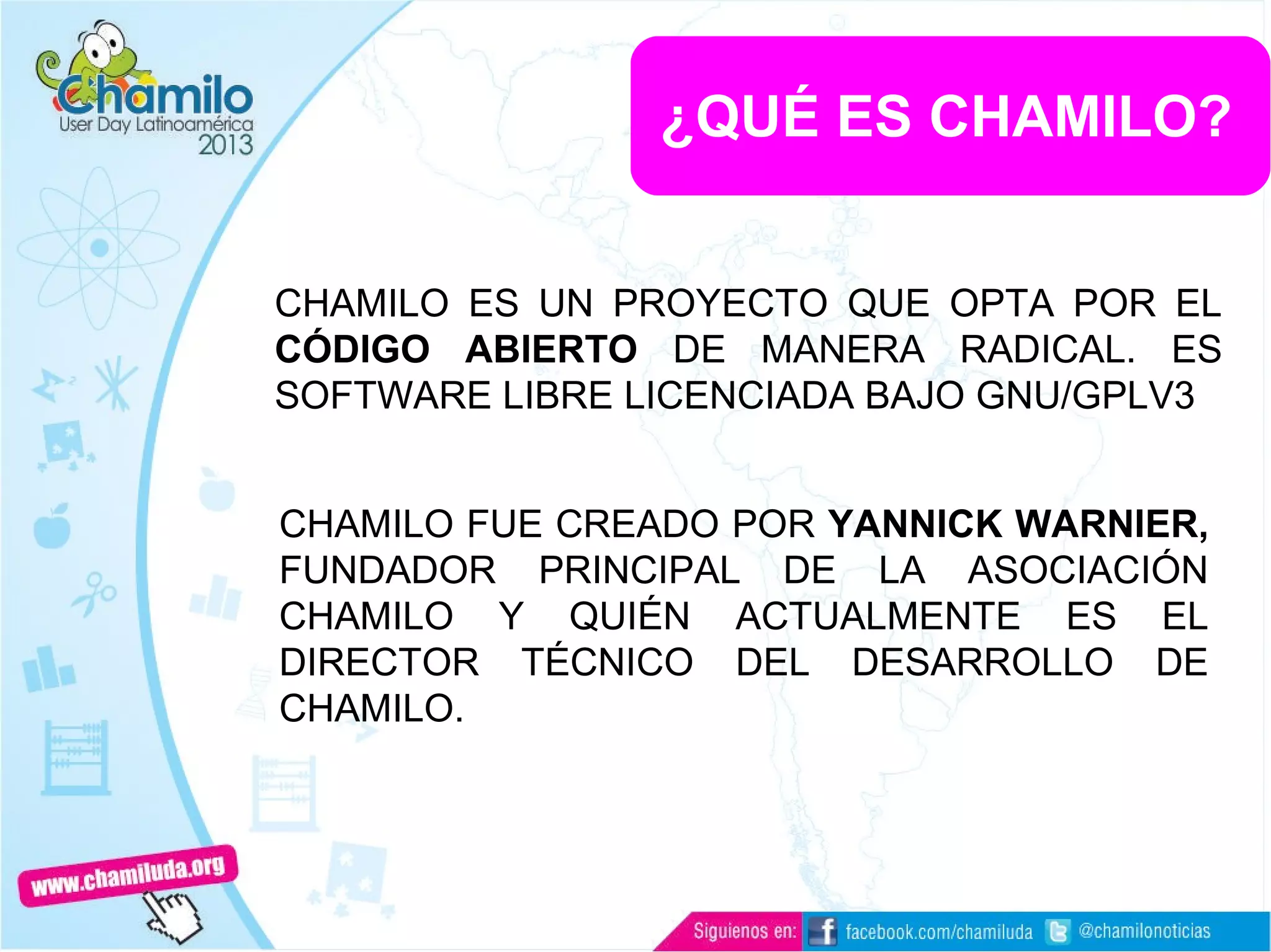 ¿QUÉ ES CHAMILO?
CHAMILO ES UN PROYECTO QUE OPTA POR EL
CÓDIGO ABIERTO DE MANERA RADICAL. ES
SOFTWARE LIBRE LICENCIADA BAJO GNU/GPLV3
CHAMILO FUE CREADO POR YANNICK WARNIER,
FUNDADOR PRINCIPAL DE LA ASOCIACIÓN
CHAMILO Y QUIÉN ACTUALMENTE ES EL
DIRECTOR TÉCNICO DEL DESARROLLO DE
CHAMILO.
 