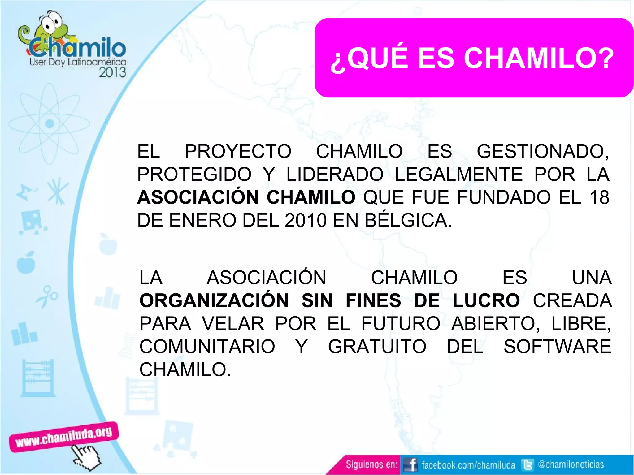 ¿QUÉ ES CHAMILO?
EL PROYECTO CHAMILO ES GESTIONADO,
PROTEGIDO Y LIDERADO LEGALMENTE POR LA
ASOCIACIÓN CHAMILO QUE FUE FUNDADO EL 18
DE ENERO DEL 2010 EN BÉLGICA.
LA ASOCIACIÓN CHAMILO ES UNA
ORGANIZACIÓN SIN FINES DE LUCRO CREADA
PARA VELAR POR EL FUTURO ABIERTO, LIBRE,
COMUNITARIO Y GRATUITO DEL SOFTWARE
CHAMILO.
 