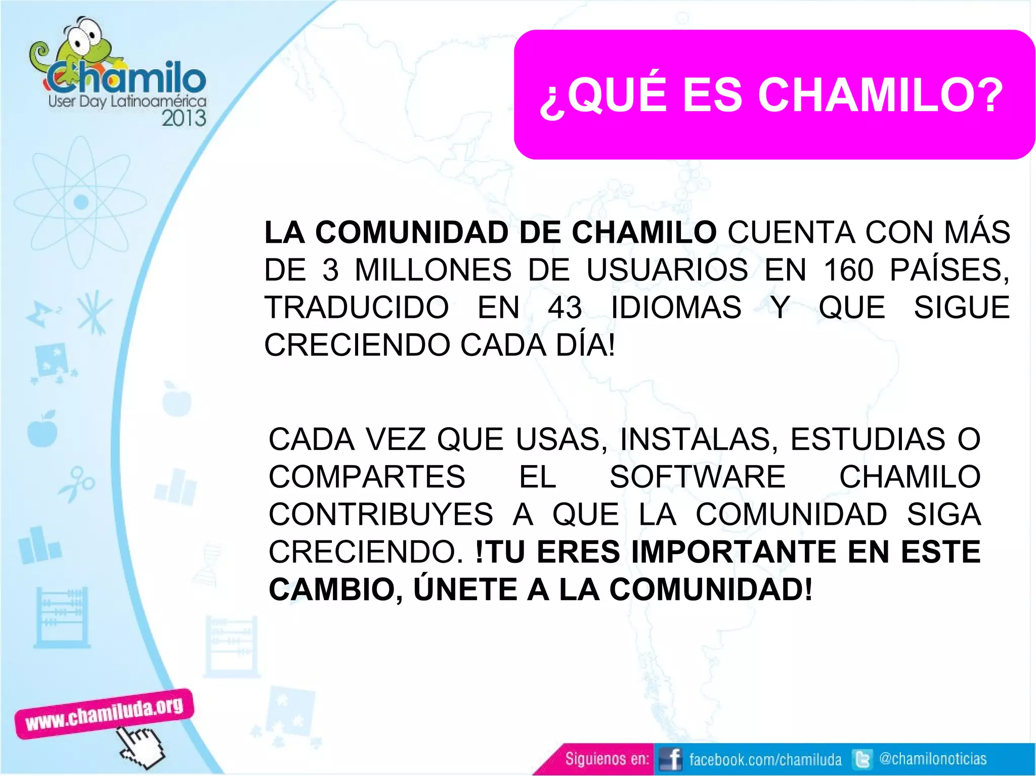 LA COMUNIDAD DE CHAMILO CUENTA CON MÁS
DE 3 MILLONES DE USUARIOS EN 160 PAÍSES,
TRADUCIDO EN 43 IDIOMAS Y QUE SIGUE
CRECIENDO CADA DÍA!
¿QUÉ ES CHAMILO?
CADA VEZ QUE USAS, INSTALAS, ESTUDIAS O
COMPARTES EL SOFTWARE CHAMILO
CONTRIBUYES A QUE LA COMUNIDAD SIGA
CRECIENDO. !TU ERES IMPORTANTE EN ESTE
CAMBIO, ÚNETE A LA COMUNIDAD!
 