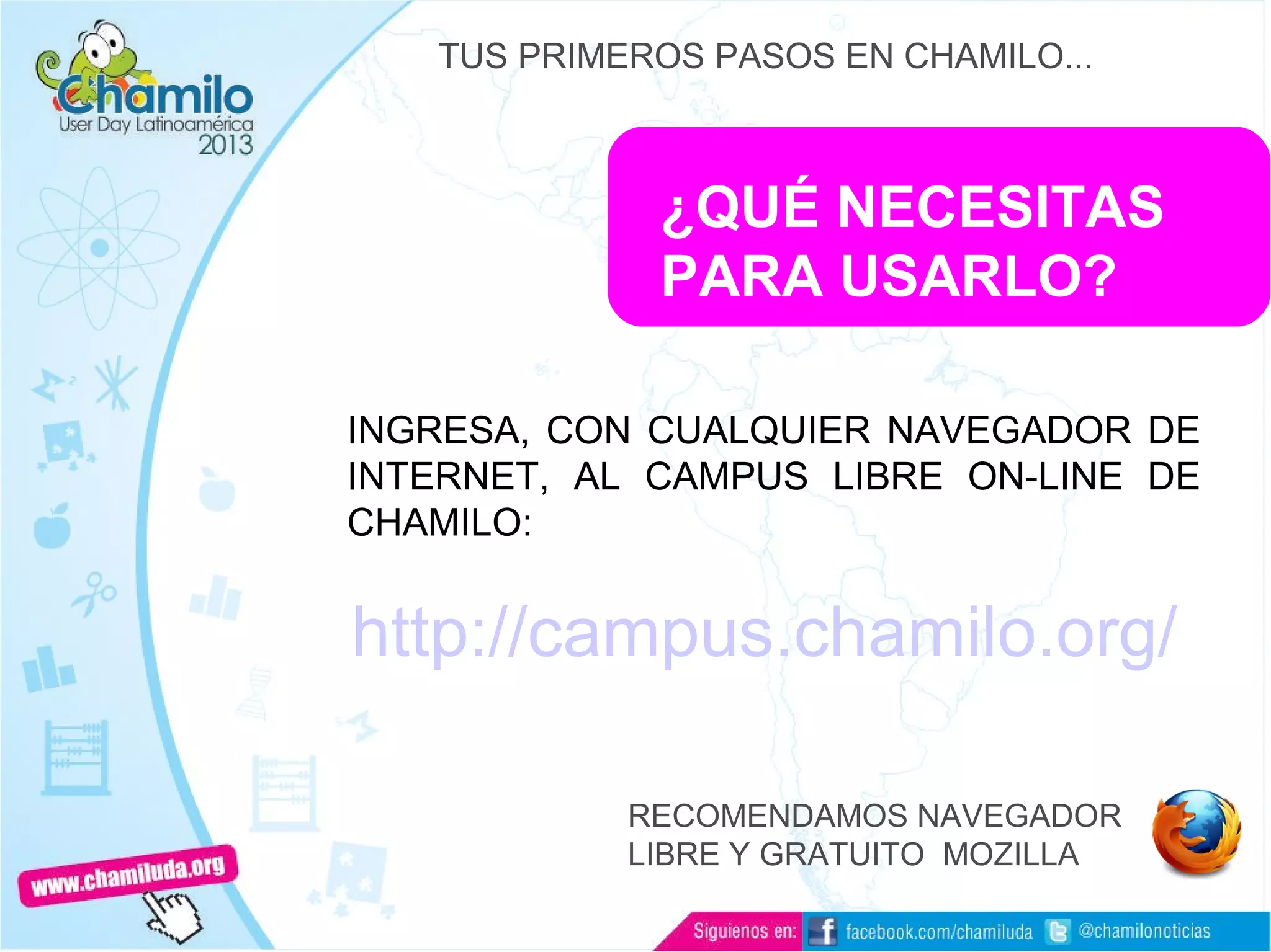 ¿QUÉ NECESITAS
PARA USARLO?
INGRESA, CON CUALQUIER NAVEGADOR DE
INTERNET, AL CAMPUS LIBRE ON-LINE DE
CHAMILO:
TUS PRIMEROS PASOS EN CHAMILO...
http://campus.chamilo.org/
RECOMENDAMOS NAVEGADOR
LIBRE Y GRATUITO MOZILLA
 
